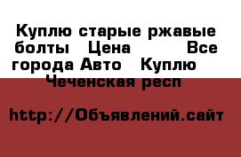 Куплю старые ржавые болты › Цена ­ 149 - Все города Авто » Куплю   . Чеченская респ.